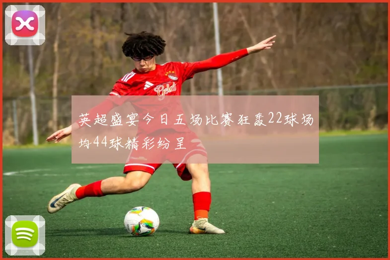 英超盛宴今日五场比赛狂轰22球场均44球精彩纷呈