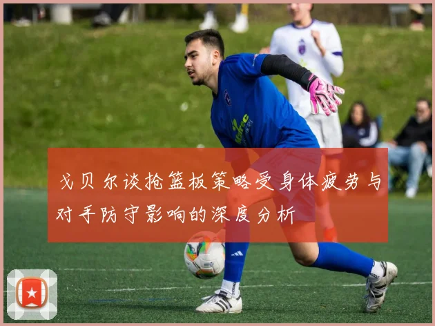 戈贝尔谈抢篮板策略受身体疲劳与对手防守影响的深度分析