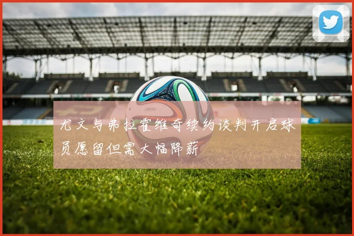 尤文与弗拉霍维奇续约谈判开启球员愿留但需大幅降薪