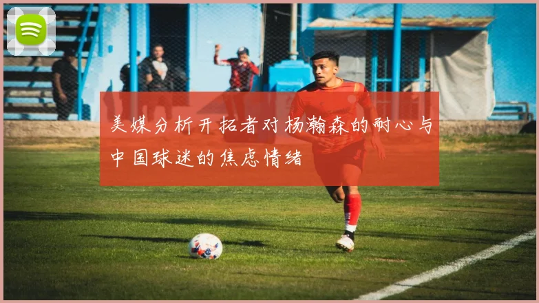 美媒分析开拓者对杨瀚森的耐心与中国球迷的焦虑情绪