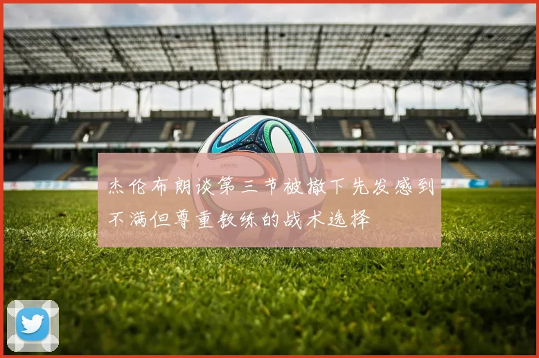 杰伦布朗谈第三节被撤下先发感到不满但尊重教练的战术选择