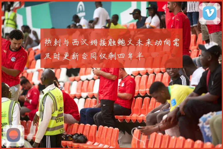 热刺与西汉姆接触鲍文未来动向需及时更新合同仅剩四年半