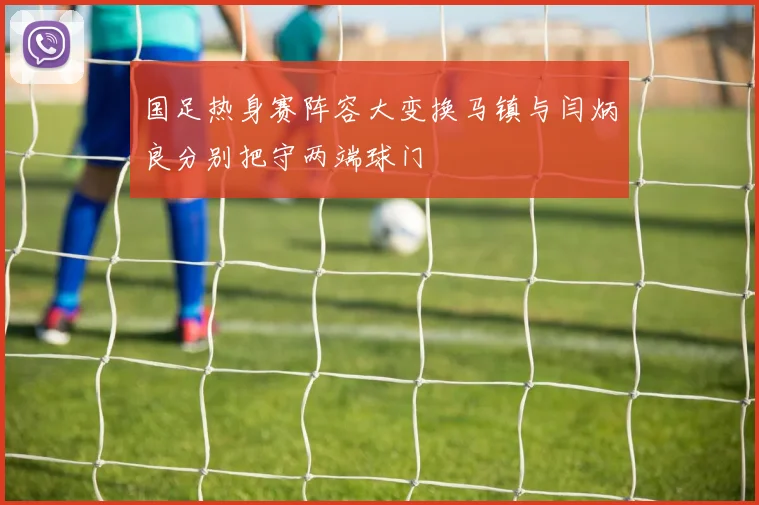 国足热身赛阵容大变换马镇与闫炳良分别把守两端球门