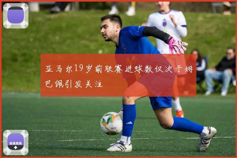 亚马尔19岁前联赛进球数仅次于姆巴佩引发关注