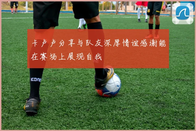 卡卢卢分享与队友深厚情谊感谢能在赛场上展现自我