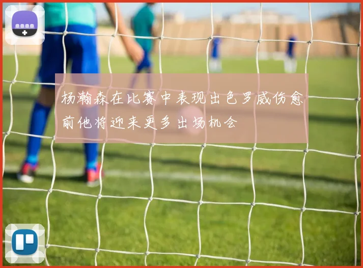 杨瀚森在比赛中表现出色罗威伤愈前他将迎来更多出场机会