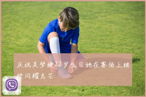 庆祝吴梦婕22岁生日她在赛场上继续闪耀光芒