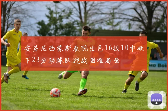 安芬尼西蒙斯表现出色16投10中砍下23分助球队迎战困难局面