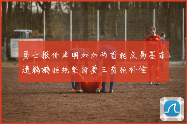 勇士报价库明加加两首轮交易墨菲遭鹈鹕拒绝坚持要三首轮补偿