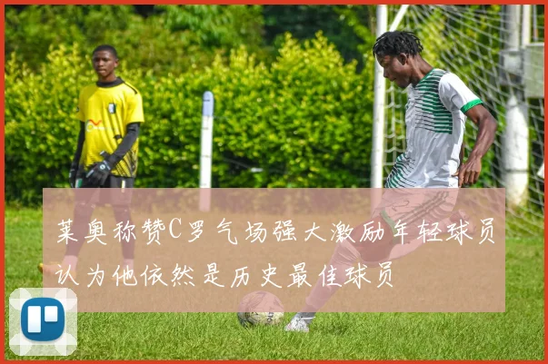 莱奥称赞C罗气场强大激励年轻球员认为他依然是历史最佳球员