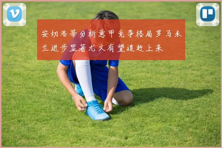 安切洛蒂分析意甲竞争格局罗马米兰进步显著尤文有望追赶上来