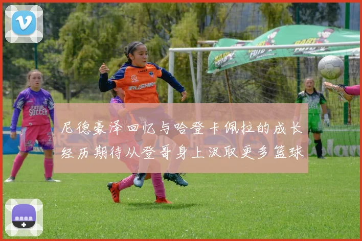尼德豪泽回忆与哈登卡佩拉的成长经历期待从登哥身上汲取更多篮球智慧
