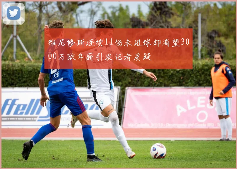 维尼修斯连续11场未进球却渴望3000万欧年薪引发记者质疑