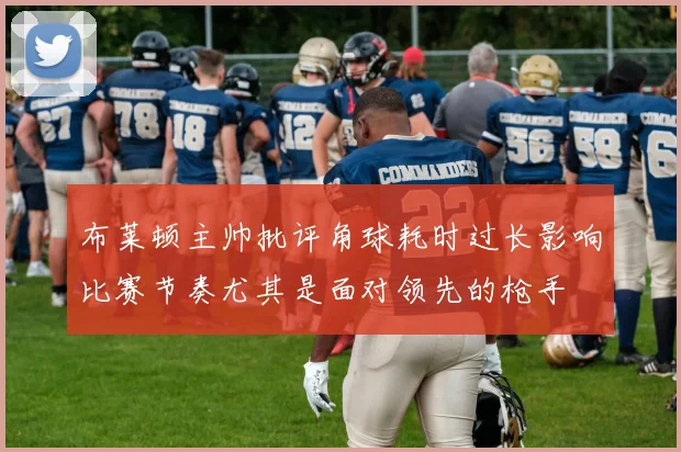 布莱顿主帅批评角球耗时过长影响比赛节奏尤其是面对领先的枪手