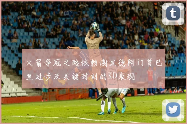 火箭争冠之路依赖谢泼德阿门贾巴里进步及关键时刻的KD表现