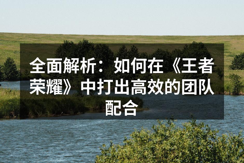 全面解析：如何在《王者荣耀》中打出高效的团队配合